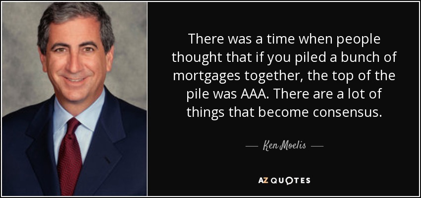 There was a time when people thought that if you piled a bunch of mortgages together, the top of the pile was AAA. There are a lot of things that become consensus. - Ken Moelis
