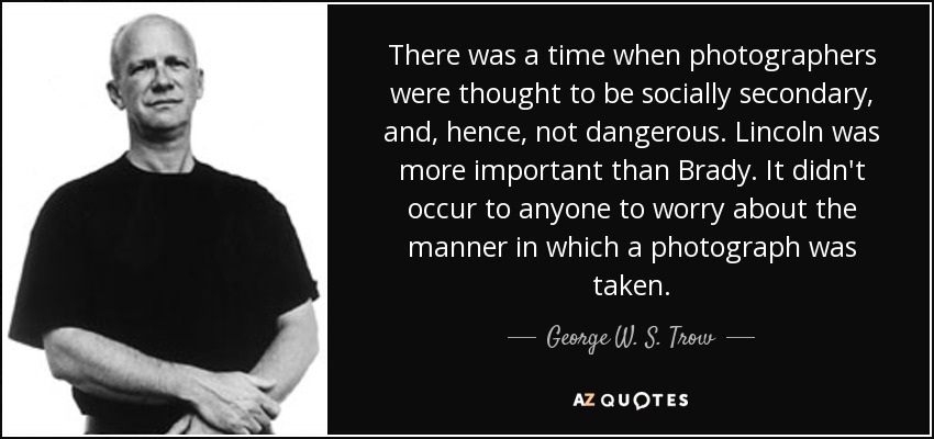 There was a time when photographers were thought to be socially secondary, and, hence, not dangerous. Lincoln was more important than Brady. It didn't occur to anyone to worry about the manner in which a photograph was taken. - George W. S. Trow