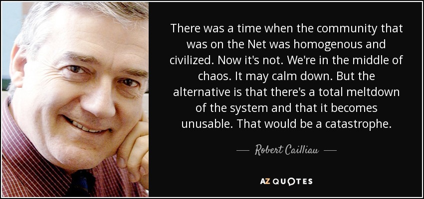 There was a time when the community that was on the Net was homogenous and civilized. Now it's not. We're in the middle of chaos. It may calm down. But the alternative is that there's a total meltdown of the system and that it becomes unusable. That would be a catastrophe. - Robert Cailliau