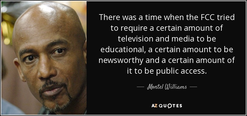 There was a time when the FCC tried to require a certain amount of television and media to be educational, a certain amount to be newsworthy and a certain amount of it to be public access. - Montel Williams