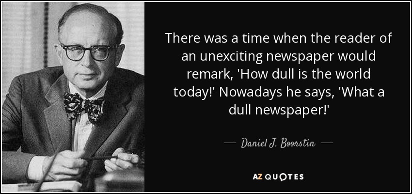 There was a time when the reader of an unexciting newspaper would remark, 'How dull is the world today!' Nowadays he says, 'What a dull newspaper!' - Daniel J. Boorstin