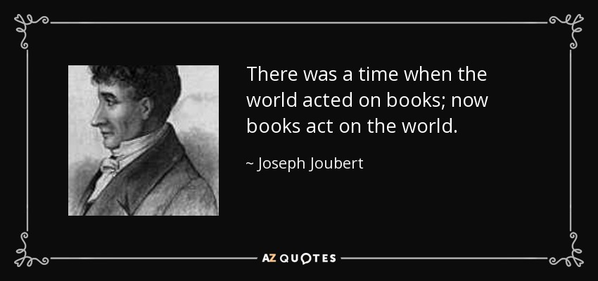 There was a time when the world acted on books; now books act on the world. - Joseph Joubert
