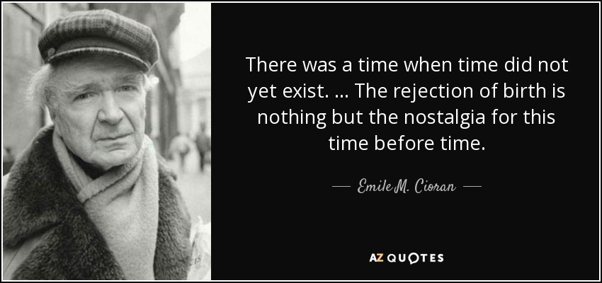 There was a time when time did not yet exist. … The rejection of birth is nothing but the nostalgia for this time before time. - Emile M. Cioran