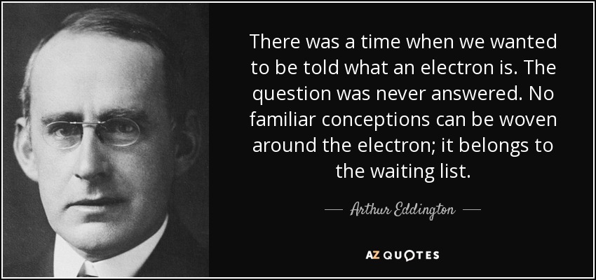 There was a time when we wanted to be told what an electron is. The question was never answered. No familiar conceptions can be woven around the electron; it belongs to the waiting list. - Arthur Eddington