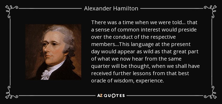 There was a time when we were told . . . that a sense of common interest would preside over the conduct of the respective members...This language at the present day would appear as wild as that great part of what we now hear from the same quarter will be thought, when we shall have received further lessons from that best oracle of wisdom, experience. - Alexander Hamilton