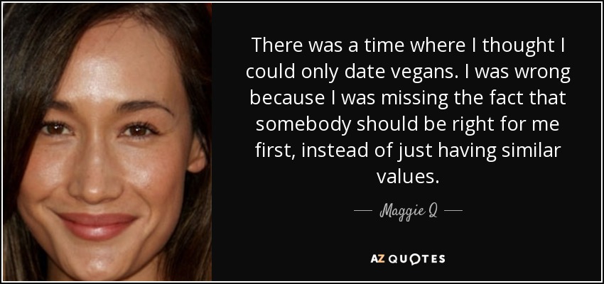 There was a time where I thought I could only date vegans. I was wrong because I was missing the fact that somebody should be right for me first, instead of just having similar values. - Maggie Q