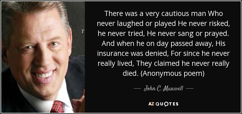 There was a very cautious man Who never laughed or played He never risked, he never tried, He never sang or prayed. And when he on day passed away, His insurance was denied, For since he never really lived, They claimed he never really died. (Anonymous poem) - John C. Maxwell