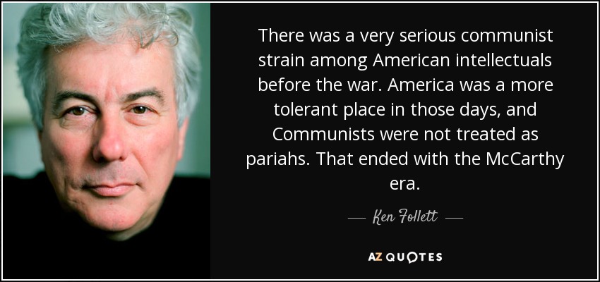 There was a very serious communist strain among American intellectuals before the war. America was a more tolerant place in those days, and Communists were not treated as pariahs. That ended with the McCarthy era. - Ken Follett