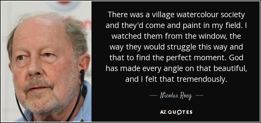 There was a village watercolour society and they'd come and paint in my field. I watched them from the window, the way they would struggle this way and that to find the perfect moment. God has made every angle on that beautiful, and I felt that tremendously. - Nicolas Roeg