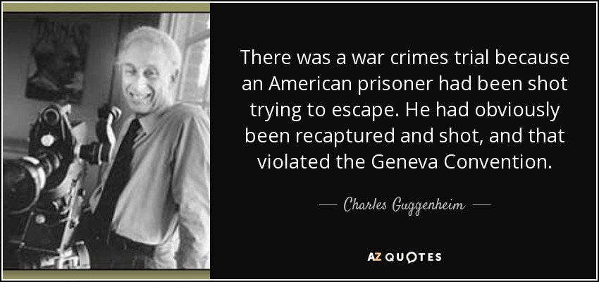 There was a war crimes trial because an American prisoner had been shot trying to escape. He had obviously been recaptured and shot, and that violated the Geneva Convention. - Charles Guggenheim