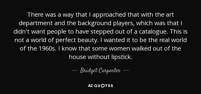 There was a way that I approached that with the art department and the background players, which was that I didn't want people to have stepped out of a catalogue. This is not a world of perfect beauty. I wanted it to be the real world of the 1960s. I know that some women walked out of the house without lipstick. - Bridget Carpenter