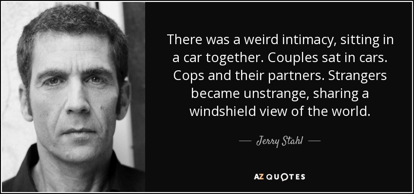 There was a weird intimacy, sitting in a car together. Couples sat in cars. Cops and their partners. Strangers became unstrange, sharing a windshield view of the world. - Jerry Stahl