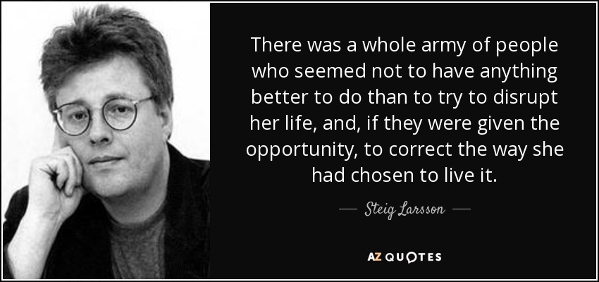 There was a whole army of people who seemed not to have anything better to do than to try to disrupt her life, and , if they were given the opportunity, to correct the way she had chosen to live it. - Steig Larsson