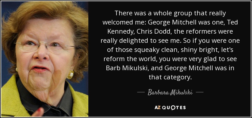 There was a whole group that really welcomed me: George Mitchell was one, Ted Kennedy, Chris Dodd, the reformers were really delighted to see me. So if you were one of those squeaky clean, shiny bright, let's reform the world, you were very glad to see Barb Mikulski, and George Mitchell was in that category. - Barbara Mikulski