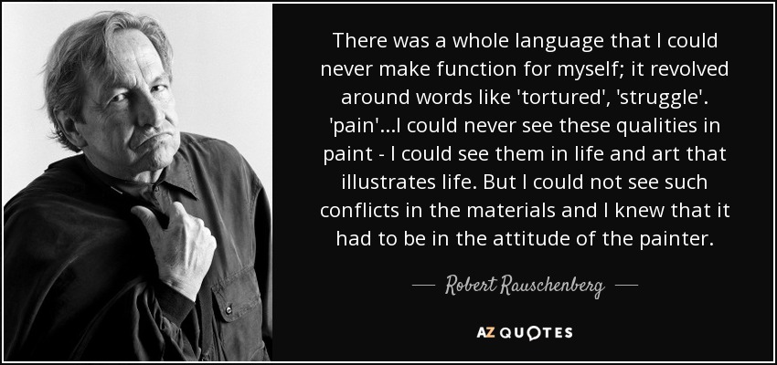 There was a whole language that I could never make function for myself; it revolved around words like 'tortured', 'struggle'. 'pain'.. .I could never see these qualities in paint - I could see them in life and art that illustrates life. But I could not see such conflicts in the materials and I knew that it had to be in the attitude of the painter. - Robert Rauschenberg