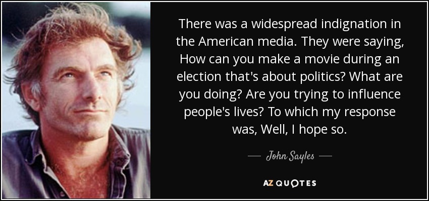 There was a widespread indignation in the American media. They were saying, How can you make a movie during an election that's about politics? What are you doing? Are you trying to influence people's lives? To which my response was, Well, I hope so. - John Sayles