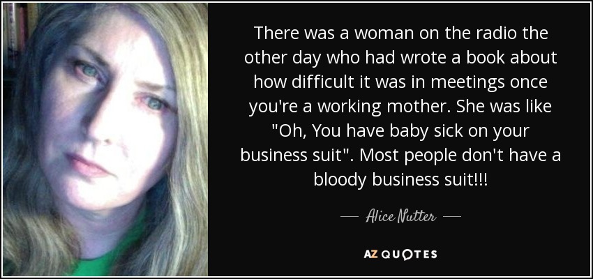 There was a woman on the radio the other day who had wrote a book about how difficult it was in meetings once you're a working mother. She was like 