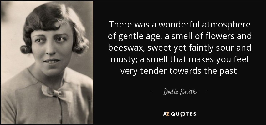 There was a wonderful atmosphere of gentle age, a smell of flowers and beeswax, sweet yet faintly sour and musty; a smell that makes you feel very tender towards the past. - Dodie Smith