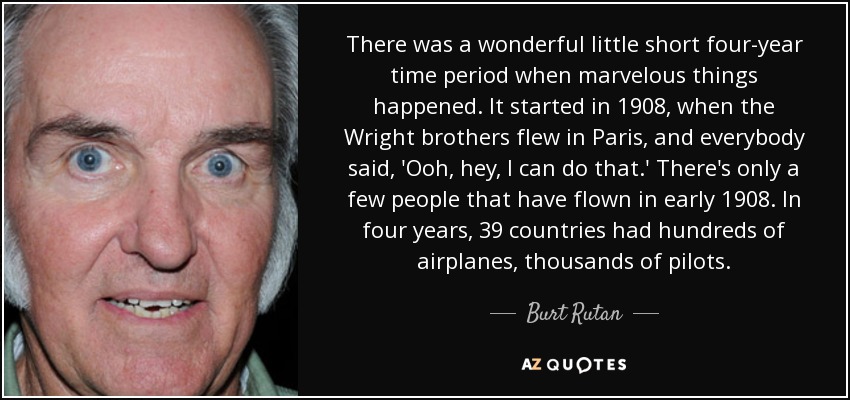 There was a wonderful little short four-year time period when marvelous things happened. It started in 1908, when the Wright brothers flew in Paris, and everybody said, 'Ooh, hey, I can do that.' There's only a few people that have flown in early 1908. In four years, 39 countries had hundreds of airplanes, thousands of pilots. - Burt Rutan