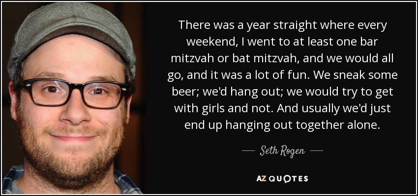 There was a year straight where every weekend, I went to at least one bar mitzvah or bat mitzvah, and we would all go, and it was a lot of fun. We sneak some beer; we'd hang out; we would try to get with girls and not. And usually we'd just end up hanging out together alone. - Seth Rogen