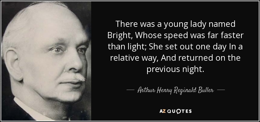 There was a young lady named Bright, Whose speed was far faster than light; She set out one day In a relative way, And returned on the previous night. - Arthur Henry Reginald Buller