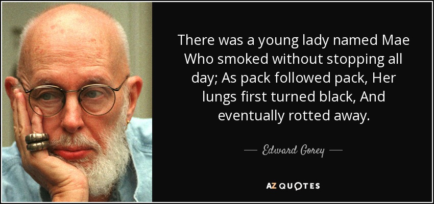 There was a young lady named Mae Who smoked without stopping all day; As pack followed pack, Her lungs first turned black, And eventually rotted away. - Edward Gorey