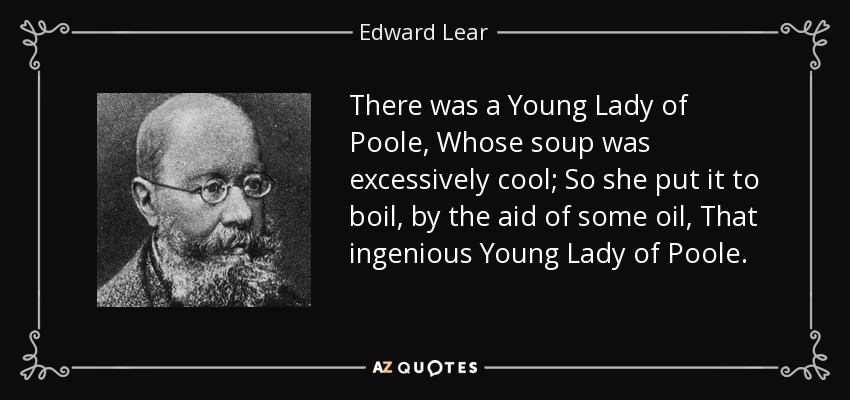 There was a Young Lady of Poole, Whose soup was excessively cool; So she put it to boil, by the aid of some oil, That ingenious Young Lady of Poole. - Edward Lear