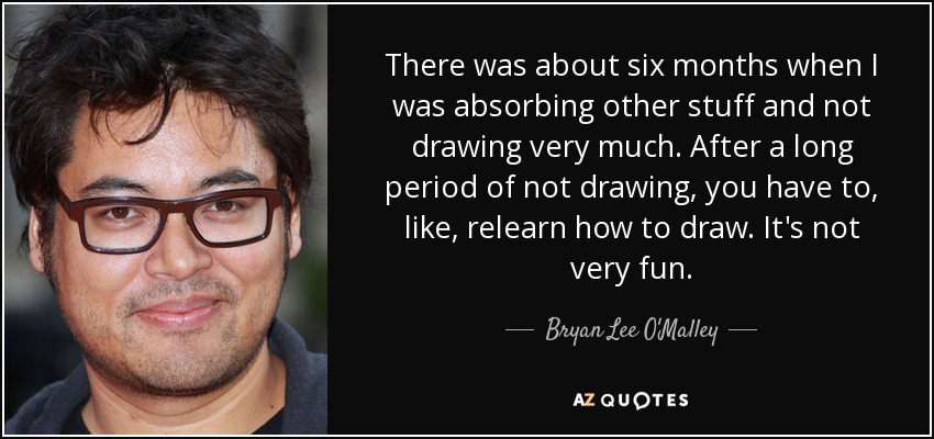 There was about six months when I was absorbing other stuff and not drawing very much. After a long period of not drawing, you have to, like, relearn how to draw. It's not very fun. - Bryan Lee O'Malley