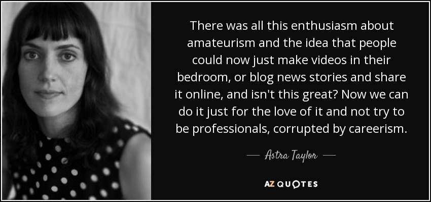 There was all this enthusiasm about amateurism and the idea that people could now just make videos in their bedroom, or blog news stories and share it online, and isn't this great? Now we can do it just for the love of it and not try to be professionals, corrupted by careerism. - Astra Taylor