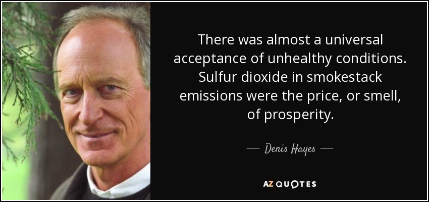 There was almost a universal acceptance of unhealthy conditions. Sulfur dioxide in smokestack emissions were the price, or smell, of prosperity. - Denis Hayes