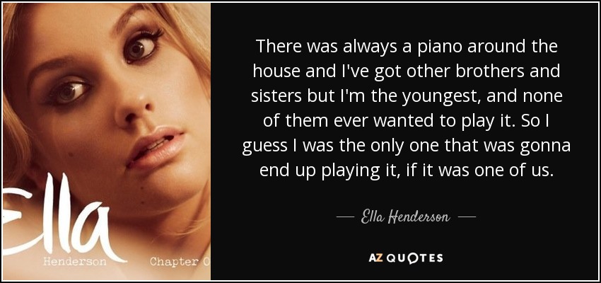 There was always a piano around the house and I've got other brothers and sisters but I'm the youngest, and none of them ever wanted to play it. So I guess I was the only one that was gonna end up playing it, if it was one of us. - Ella Henderson