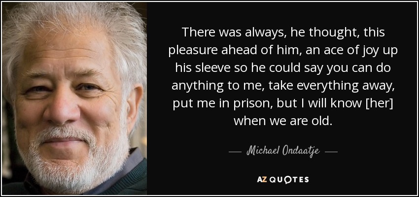 There was always, he thought, this pleasure ahead of him, an ace of joy up his sleeve so he could say you can do anything to me, take everything away, put me in prison, but I will know [her] when we are old. - Michael Ondaatje