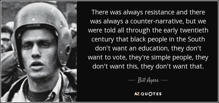 There was always resistance and there was always a counter-narrative, but we were told all through the early twentieth century that black people in the South don't want an education, they don't want to vote, they're simple people, they don't want this, they don't want that. - Bill Ayers
