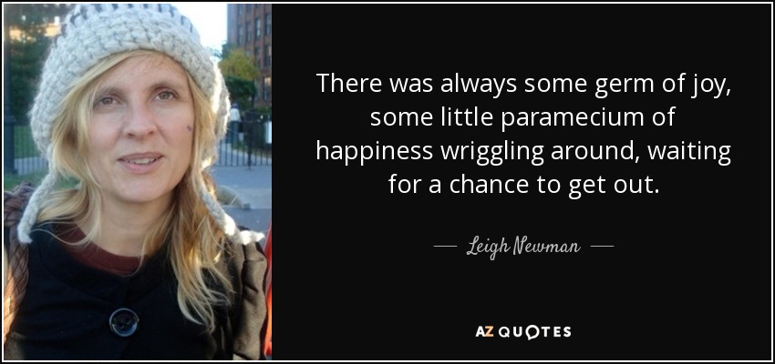 There was always some germ of joy, some little paramecium of happiness wriggling around, waiting for a chance to get out. - Leigh Newman
