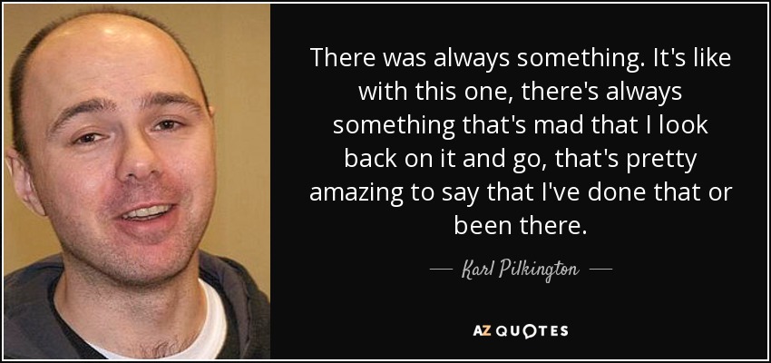 There was always something. It's like with this one, there's always something that's mad that I look back on it and go, that's pretty amazing to say that I've done that or been there. - Karl Pilkington