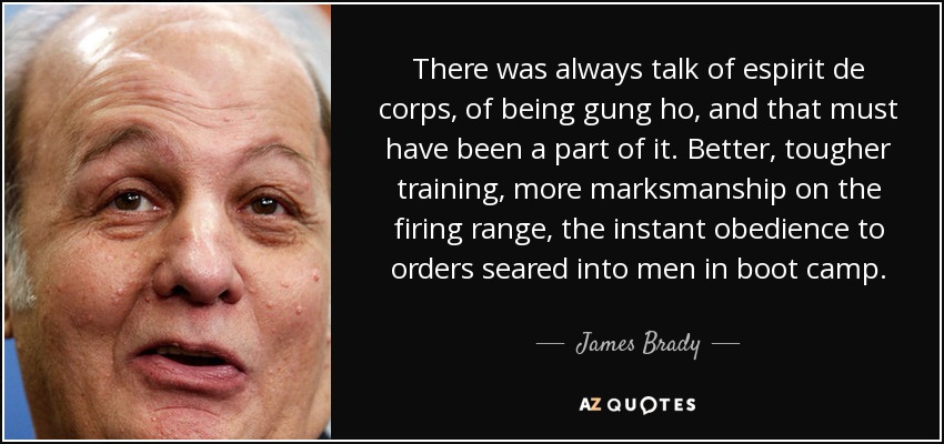 There was always talk of espirit de corps, of being gung ho, and that must have been a part of it. Better, tougher training, more marksmanship on the firing range, the instant obedience to orders seared into men in boot camp. - James Brady