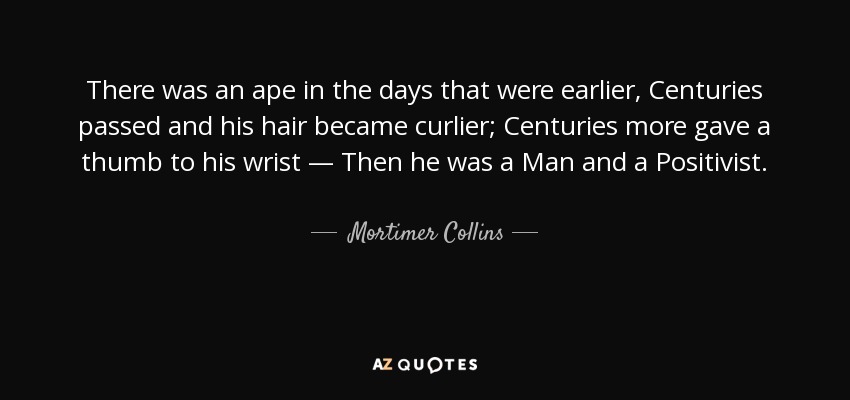 There was an ape in the days that were earlier, Centuries passed and his hair became curlier; Centuries more gave a thumb to his wrist — Then he was a Man and a Positivist. - Mortimer Collins