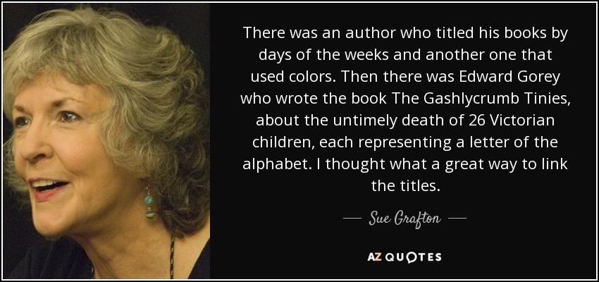 There was an author who titled his books by days of the weeks and another one that used colors. Then there was Edward Gorey who wrote the book The Gashlycrumb Tinies, about the untimely death of 26 Victorian children, each representing a letter of the alphabet. I thought what a great way to link the titles. - Sue Grafton