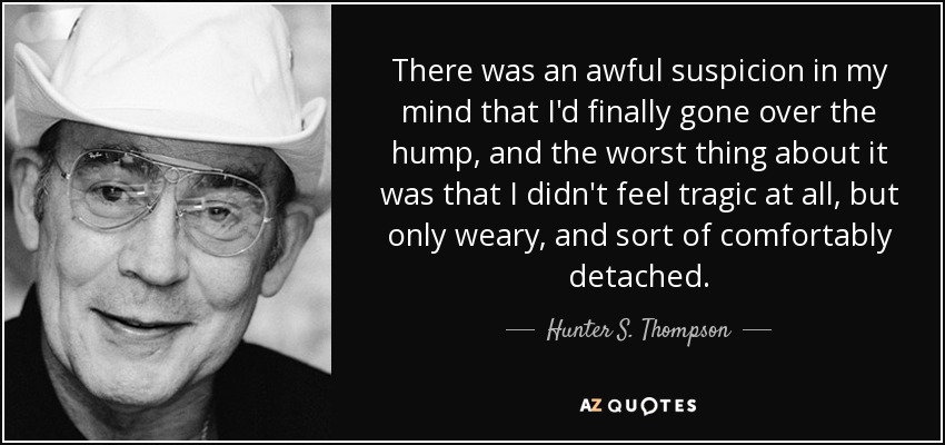 There was an awful suspicion in my mind that I'd finally gone over the hump, and the worst thing about it was that I didn't feel tragic at all, but only weary, and sort of comfortably detached. - Hunter S. Thompson