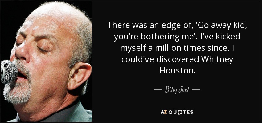 There was an edge of, 'Go away kid, you're bothering me'. I've kicked myself a million times since. I could've discovered Whitney Houston. - Billy Joel