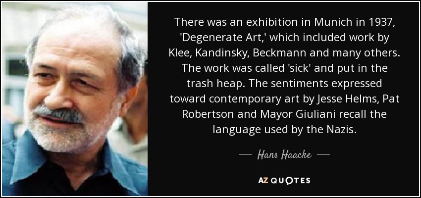 There was an exhibition in Munich in 1937, 'Degenerate Art,' which included work by Klee, Kandinsky, Beckmann and many others. The work was called 'sick' and put in the trash heap. The sentiments expressed toward contemporary art by Jesse Helms, Pat Robertson and Mayor Giuliani recall the language used by the Nazis. - Hans Haacke