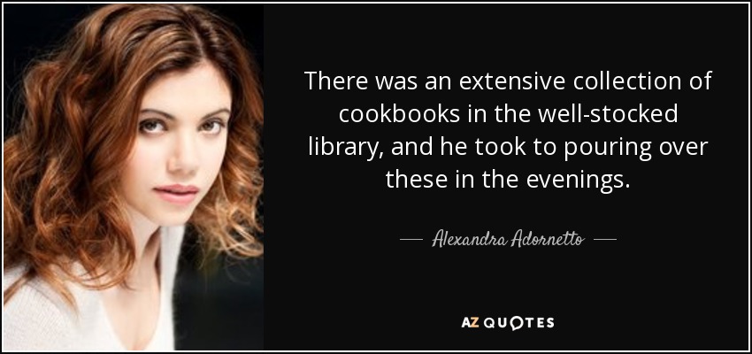 There was an extensive collection of cookbooks in the well-stocked library, and he took to pouring over these in the evenings. - Alexandra Adornetto