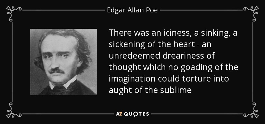 There was an iciness, a sinking, a sickening of the heart - an unredeemed dreariness of thought which no goading of the imagination could torture into aught of the sublime - Edgar Allan Poe