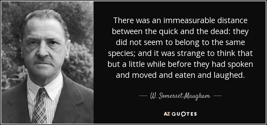 There was an immeasurable distance between the quick and the dead: they did not seem to belong to the same species; and it was strange to think that but a little while before they had spoken and moved and eaten and laughed. - W. Somerset Maugham