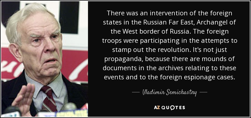 There was an intervention of the foreign states in the Russian Far East, Archangel of the West border of Russia. The foreign troops were participating in the attempts to stamp out the revolution. It's not just propaganda, because there are mounds of documents in the archives relating to these events and to the foreign espionage cases. - Vladimir Semichastny
