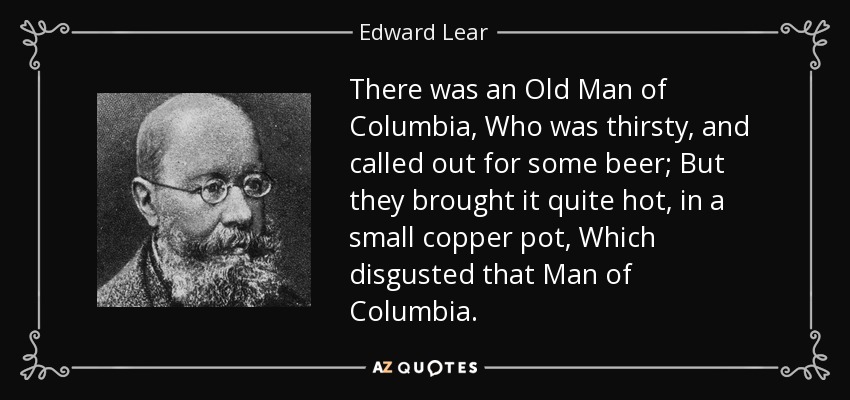 There was an Old Man of Columbia, Who was thirsty, and called out for some beer; But they brought it quite hot, in a small copper pot, Which disgusted that Man of Columbia. - Edward Lear