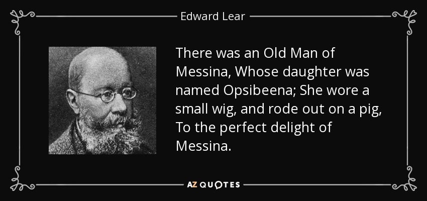 There was an Old Man of Messina, Whose daughter was named Opsibeena; She wore a small wig, and rode out on a pig, To the perfect delight of Messina. - Edward Lear