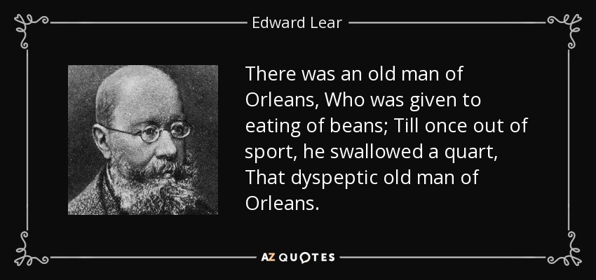 There was an old man of Orleans, Who was given to eating of beans; Till once out of sport, he swallowed a quart, That dyspeptic old man of Orleans. - Edward Lear