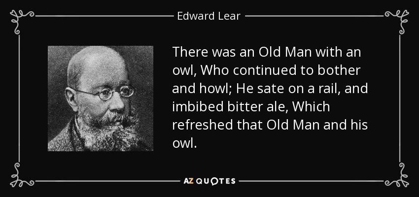 There was an Old Man with an owl, Who continued to bother and howl; He sate on a rail, and imbibed bitter ale, Which refreshed that Old Man and his owl. - Edward Lear