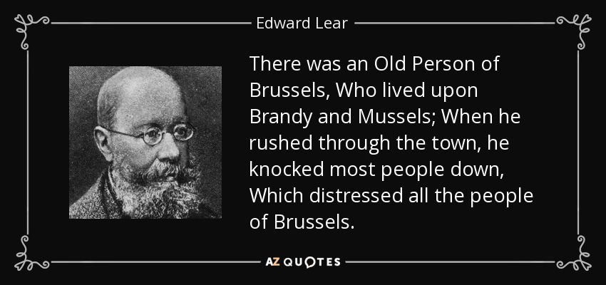 There was an Old Person of Brussels, Who lived upon Brandy and Mussels; When he rushed through the town, he knocked most people down, Which distressed all the people of Brussels. - Edward Lear